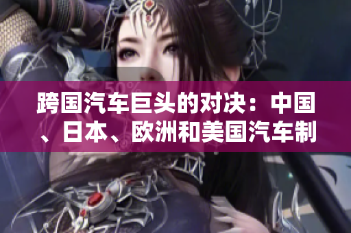 跨國汽車巨頭的對(duì)決：中國、日本、歐洲和美國汽車制造商的競(jìng)爭(zhēng)激烈