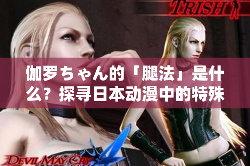 伽羅ちゃん的「腿法」是什么？探尋日本動(dòng)漫中的特殊戰(zhàn)斗技能
