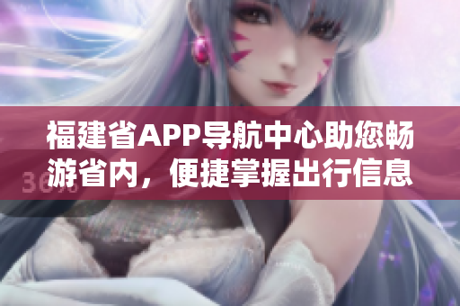 福建省APP導(dǎo)航中心助您暢游省內(nèi)，便捷掌握出行信息