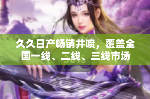 久久日產(chǎn)暢銷井噴，覆蓋全國一線、二線、三線市場