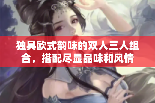 獨(dú)具歐式韻味的雙人三人組合，搭配盡顯品味和風(fēng)情