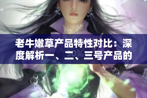 老牛嫩草產(chǎn)品特性對(duì)比：深度解析一、二、三號(hào)產(chǎn)品的差異