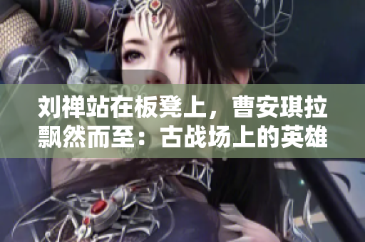 劉禪站在板凳上，曹安琪拉飄然而至：古戰(zhàn)場上的英雄與魔女的對決