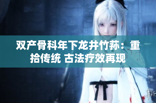 雙產骨科年下龍井竹蓀：重拾傳統(tǒng) 古法療效再現(xiàn)
