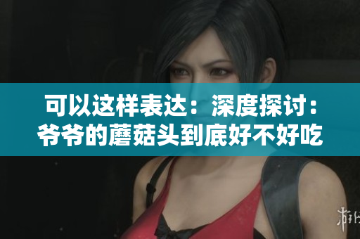可以這樣表達：深度探討：爺爺?shù)哪⒐筋^到底好不好吃？