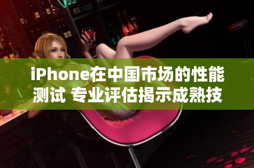 iPhone在中國市場的性能測試 專業(yè)評(píng)估揭示成熟技術(shù)表現(xiàn)