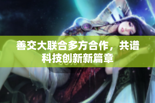 善交大聯(lián)合多方合作，共譜科技創(chuàng)新新篇章