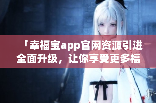 「幸福寶app官網(wǎng)資源引進(jìn)全面升級，讓你享受更多福利！」