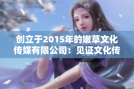 創(chuàng)立于2015年的嫩草文化傳媒有限公司：見證文化傳播的新時代開啟