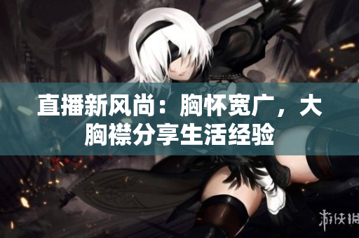 直播新風(fēng)尚：胸懷寬廣，大胸襟分享生活經(jīng)驗(yàn)