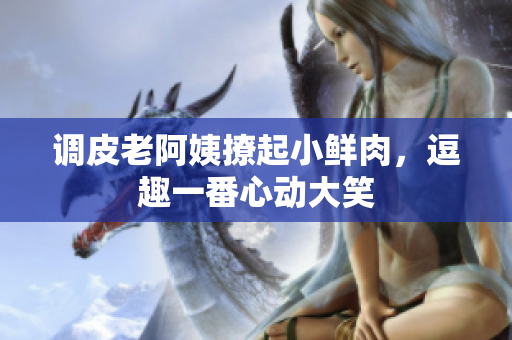 調(diào)皮老阿姨撩起小鮮肉，逗趣一番心動(dòng)大笑