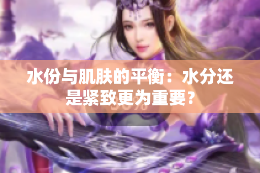 水份與肌膚的平衡：水分還是緊致更為重要？