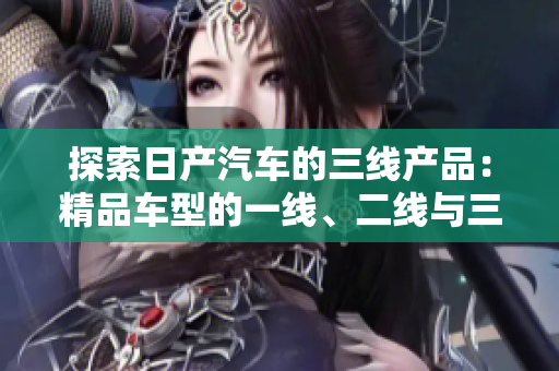 探索日產(chǎn)汽車的三線產(chǎn)品：精品車型的一線、二線與三線市場差異