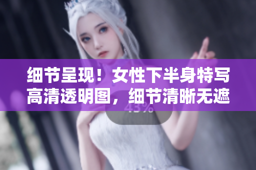 細(xì)節(jié)呈現(xiàn)！女性下半身特寫高清透明圖，細(xì)節(jié)清晰無遮擋，令人驚艷的視覺享受！