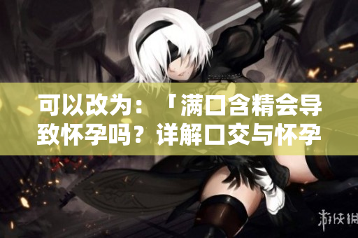 可以改為：「滿口含精會導(dǎo)致懷孕嗎？詳解口交與懷孕的關(guān)系」
