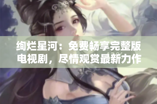 絢爛星河：免費(fèi)暢享完整版電視劇，盡情觀賞最新力作