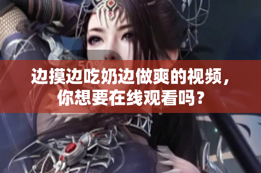 邊摸邊吃奶邊做爽的視頻，你想要在線觀看嗎？