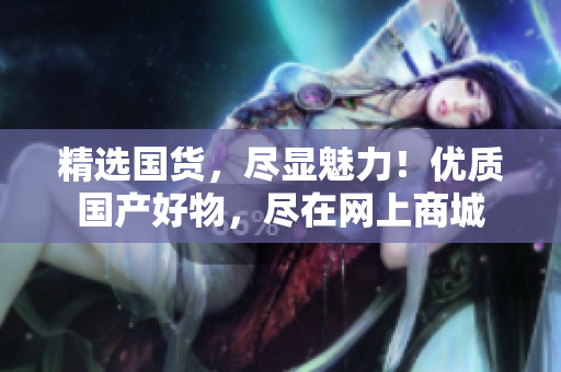 精選國貨，盡顯魅力！優(yōu)質(zhì)國產(chǎn)好物，盡在網(wǎng)上商城