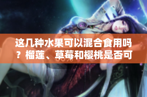 這幾種水果可以混合食用嗎？榴蓮、草莓和櫻桃是否可以一起吃？