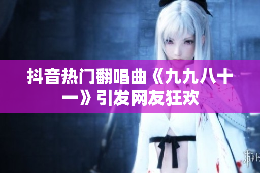 抖音熱門(mén)翻唱曲《九九八十一》引發(fā)網(wǎng)友狂歡