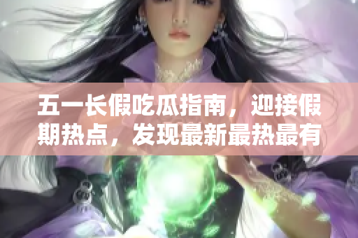 五一長(zhǎng)假吃瓜指南，迎接假期熱點(diǎn)，發(fā)現(xiàn)最新最熱最有趣的吃瓜事件