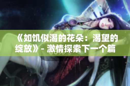 《如饑似渴的花朵：渴望的綻放》- 激情探索下一個(gè)篇章。