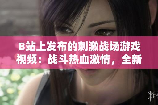 B站上發(fā)布的刺激戰(zhàn)場(chǎng)游戲視頻：戰(zhàn)斗熱血激情，全新玩法等你來(lái)挑戰(zhàn)