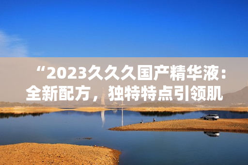 “2023久久久國(guó)產(chǎn)精華液：全新配方，獨(dú)特特點(diǎn)引領(lǐng)肌膚護(hù)理新趨勢(shì)！”