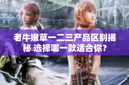 老牛嫩草一二三產(chǎn)品區(qū)別揭秘 選擇哪一款適合你？