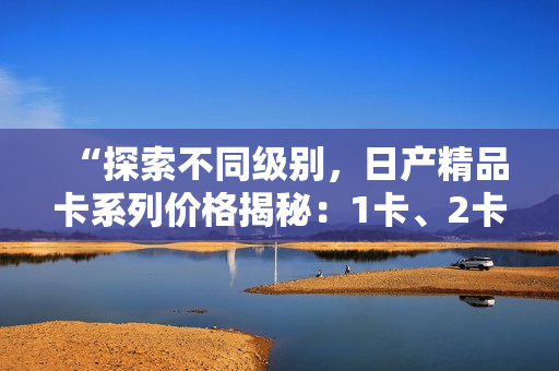 “探索不同級別，日產(chǎn)精品卡系列價格揭秘：1卡、2卡、3卡價格對比”