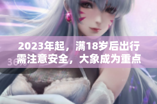 2023年起，滿18歲后出行需注意安全，大象成為重點關(guān)注對象
