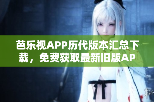 芭樂視APP歷代版本匯總下載，免費獲取最新舊版APK安裝包
