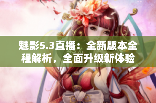 魅影5.3直播：全新版本全程解析，全面升級新體驗
