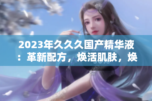 2023年久久久國產(chǎn)精華液：革新配方，煥活肌膚，煥發(fā)自然光彩