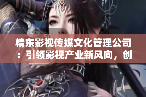 精東影視傳媒文化管理公司：引領(lǐng)影視產(chǎn)業(yè)新風(fēng)向，創(chuàng)新驅(qū)動成就卓越