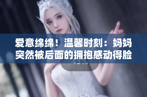 愛意綿綿！溫馨時刻：媽媽突然被后面的擁抱感動得臉紅如花