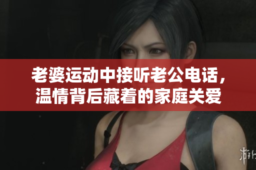 老婆運(yùn)動(dòng)中接聽老公電話，溫情背后藏著的家庭關(guān)愛