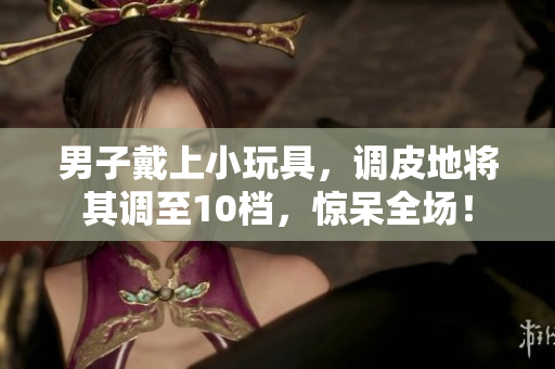 男子戴上小玩具，調(diào)皮地將其調(diào)至10檔，驚呆全場！