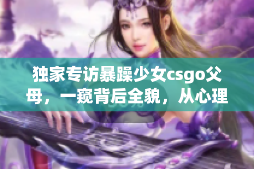 獨家專訪暴躁少女csgo父母，一窺背后全貌，從心理學(xué)角度解讀案例