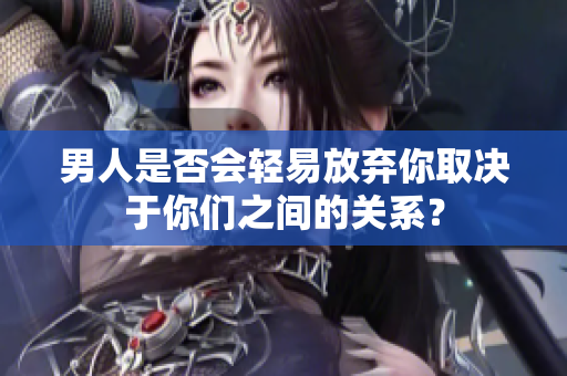 男人是否會(huì)輕易放棄你取決于你們之間的關(guān)系？
