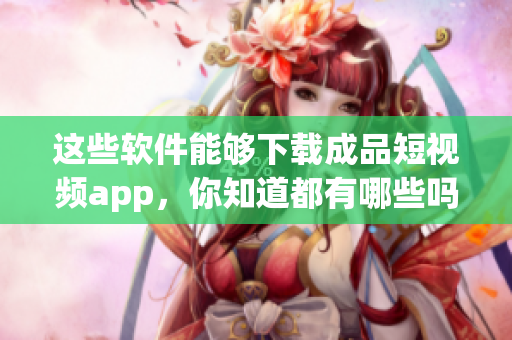這些軟件能夠下載成品短視頻app，你知道都有哪些嗎？