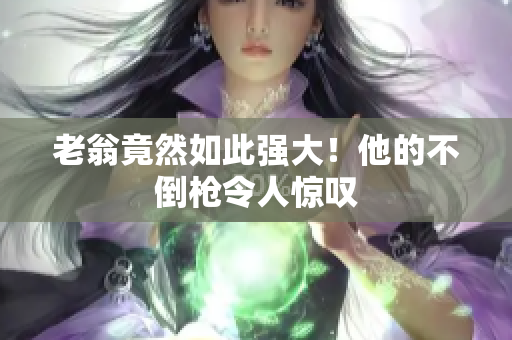 老翁竟然如此強(qiáng)大！他的不倒槍令人驚嘆