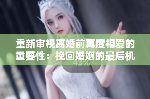 重新審視離婚前再度相愛的重要性：挽回婚姻的最后機會？