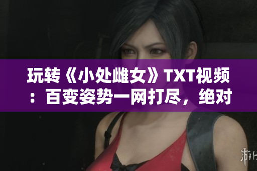 玩轉(zhuǎn)《小處雌女》TXT視頻：百變姿勢(shì)一網(wǎng)打盡，絕對(duì)好看！