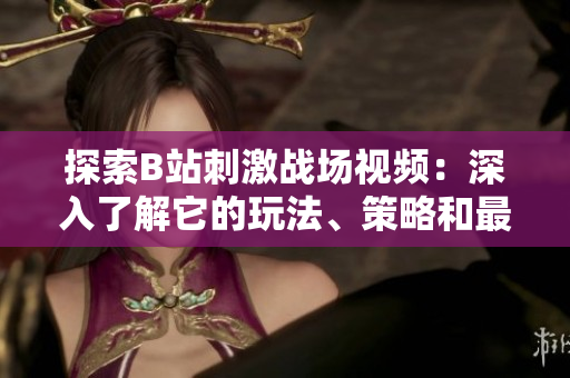 探索B站刺激戰(zhàn)場(chǎng)視頻：深入了解它的玩法、策略和最新資訊