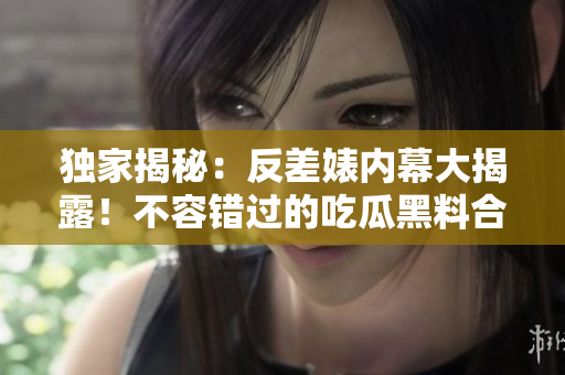獨(dú)家揭秘：反差婊內(nèi)幕大揭露！不容錯(cuò)過的吃瓜黑料合集，揭露真相萬里長(zhǎng)征