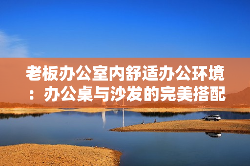 老板辦公室內舒適辦公環(huán)境：辦公桌與沙發(fā)的完美搭配