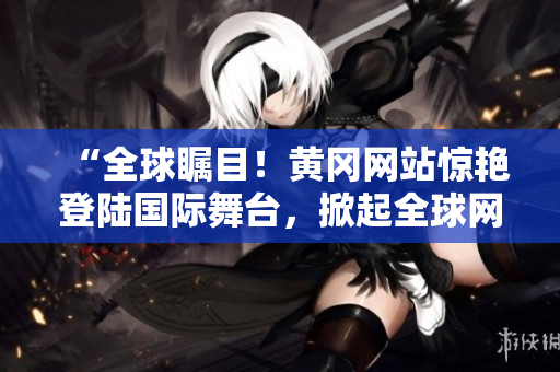 “全球矚目！黃岡網(wǎng)站驚艷登陸國(guó)際舞臺(tái)，掀起全球網(wǎng)絡(luò)熱潮！”