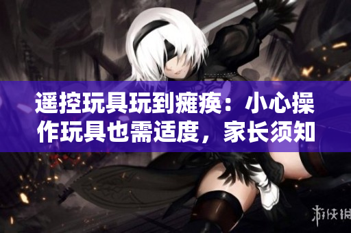 遙控玩具玩到癱瘓：小心操作玩具也需適度，家長(zhǎng)須知
