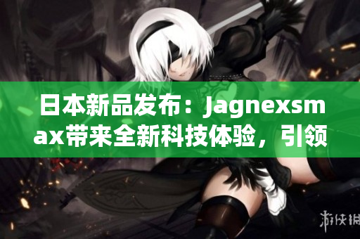 日本新品發(fā)布：Jagnexsmax帶來(lái)全新科技體驗(yàn)，引領(lǐng)智能手機(jī)潮流